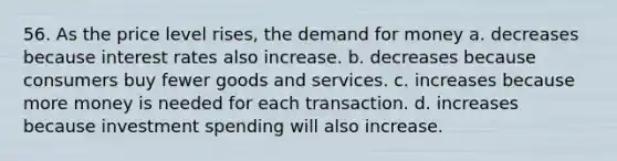 56. As the price level rises, the demand for money a. decreases because interest rates also increase. b. decreases because consumers buy fewer goods and services. c. increases because more money is needed for each transaction. d. increases because investment spending will also increase.