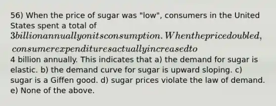 56) When the price of sugar was "low", consumers in the United States spent a total of 3 billion annually on its consumption. When the price doubled, consumer expenditures actually increased to4 billion annually. This indicates that a) the demand for sugar is elastic. b) the demand curve for sugar is upward sloping. c) sugar is a Giffen good. d) sugar prices violate the law of demand. e) None of the above.