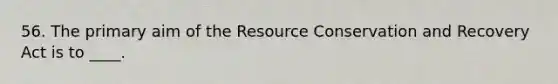 56. The primary aim of the Resource Conservation and Recovery Act is to ____.