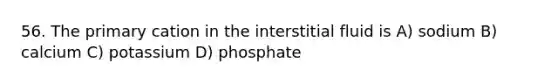 56. The primary cation in the interstitial fluid is A) sodium B) calcium C) potassium D) phosphate