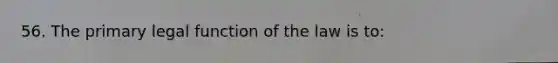 56. The primary legal function of the law is to: