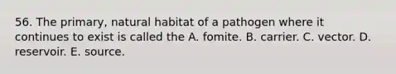 56. The primary, natural habitat of a pathogen where it continues to exist is called the A. fomite. B. carrier. C. vector. D. reservoir. E. source.