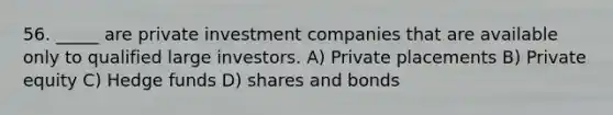 56. _____ are private investment companies that are available only to qualified large investors. A) Private placements B) Private equity C) Hedge funds D) shares and bonds