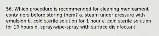 56. Which procedure is recommended for cleaning medicament containers before storing them? a. steam under pressure with emulsion b. cold sterile solution for 1 hour c. cold sterile solution for 10 hours d. spray-wipe-spray with surface disinfectant