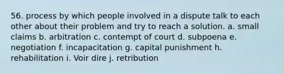 56. process by which people involved in a dispute talk to each other about their problem and try to reach a solution. a. small claims b. arbitration c. contempt of court d. subpoena e. negotiation f. incapacitation g. capital punishment h. rehabilitation i. Voir dire j. retribution