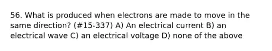 56. What is produced when electrons are made to move in the same direction? (#15-337) A) An electrical current B) an electrical wave C) an electrical voltage D) none of the above