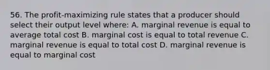 56. The profit-maximizing rule states that a producer should select their output level where: A. marginal revenue is equal to average total cost B. marginal cost is equal to total revenue C. marginal revenue is equal to total cost D. marginal revenue is equal to marginal cost