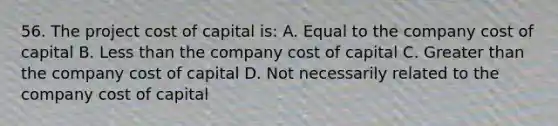 56. The project cost of capital is: A. Equal to the company cost of capital B. Less than the company cost of capital C. Greater than the company cost of capital D. Not necessarily related to the company cost of capital