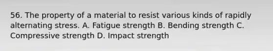 56. The property of a material to resist various kinds of rapidly alternating stress. A. Fatigue strength B. Bending strength C. Compressive strength D. Impact strength