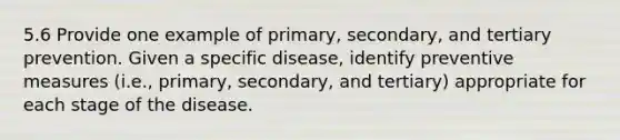 5.6 Provide one example of primary, secondary, and tertiary prevention. Given a specific disease, identify preventive measures (i.e., primary, secondary, and tertiary) appropriate for each stage of the disease.