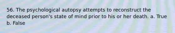 56. The psychological autopsy attempts to reconstruct the deceased person's state of mind prior to his or her death. a. True b. False