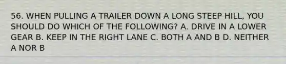 56. WHEN PULLING A TRAILER DOWN A LONG STEEP HILL, YOU SHOULD DO WHICH OF THE FOLLOWING? A. DRIVE IN A LOWER GEAR B. KEEP IN THE RIGHT LANE C. BOTH A AND B D. NEITHER A NOR B