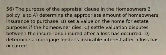 56) The purpose of the appraisal clause in the Homeowners 3 policy is to A) determine the appropriate amount of homeowners insurance to purchase. B) set a value on the home for estate purposes if the homeowner dies. C) settle valuation disputes between the insurer and insured after a loss has occurred. D) determine a mortgage lender's insurable interest after a loss has occurred.