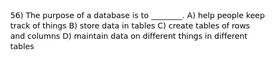 56) The purpose of a database is to ________. A) help people keep track of things B) store data in tables C) create tables of rows and columns D) maintain data on different things in different tables