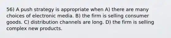 56) A push strategy is appropriate when A) there are many choices of electronic media. B) the firm is selling consumer goods. C) distribution channels are long. D) the firm is selling complex new products.