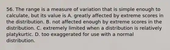 56. The range is a measure of variation that is simple enough to calculate, but its value is A. greatly affected by extreme scores in the distribution. B. not affected enough by extreme scores in the distribution. C. extremely limited when a distribution is relatively platykurtic. D. too exaggerated for use with a normal distribution.