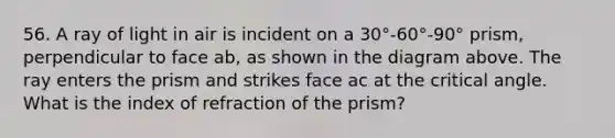 56. A ray of light in air is incident on a 30°-60°-90° prism, perpendicular to face ab, as shown in the diagram above. The ray enters the prism and strikes face ac at the critical angle. What is the index of refraction of the prism?