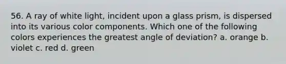 56. A ray of white light, incident upon a glass prism, is dispersed into its various color components. Which one of the following colors experiences the greatest angle of deviation? a. orange b. violet c. red d. green