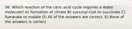 56. Which reaction of the citric acid cycle requires a water molecule? A) formation of citrate B) succinyl-CoA to succinate C) fumarate to malate D) All of the answers are correct. E) None of the answers is correct.