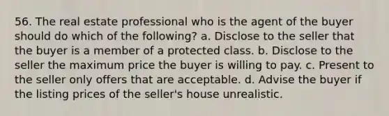 56. The real estate professional who is the agent of the buyer should do which of the following? a. Disclose to the seller that the buyer is a member of a protected class. b. Disclose to the seller the maximum price the buyer is willing to pay. c. Present to the seller only offers that are acceptable. d. Advise the buyer if the listing prices of the seller's house unrealistic.