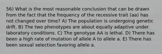 56) What is the most reasonable conclusion that can be drawn from the fact that the frequency of the recessive trait (aa) has not changed over time? A) The population is undergoing genetic drift. B) The two phenotypes are about equally adaptive under laboratory conditions. C) The genotype AA is lethal. D) There has been a high rate of mutation of allele A to allele a. E) There has been sexual selection favoring allele a.