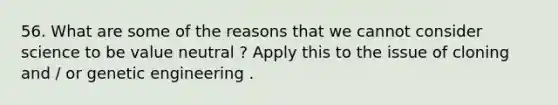 56. What are some of the reasons that we cannot consider science to be value neutral ? Apply this to the issue of cloning and / or genetic engineering .