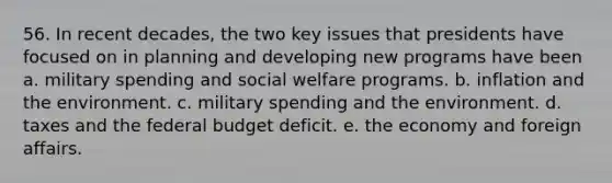 56. In recent decades, the two key issues that presidents have focused on in planning and developing new programs have been a. military spending and social welfare programs. b. inflation and the environment. c. military spending and the environment. d. taxes and the federal budget deficit. e. the economy and foreign affairs.