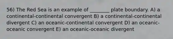 56) The Red Sea is an example of ________ plate boundary. A) a continental-continental convergent B) a continental-continental divergent C) an oceanic-continental convergent D) an oceanic-oceanic convergent E) an oceanic-oceanic divergent