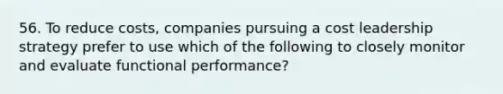 56. To reduce costs, companies pursuing a cost leadership strategy prefer to use which of the following to closely monitor and evaluate functional performance?