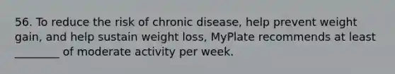 56. To reduce the risk of chronic disease, help prevent weight gain, and help sustain weight loss, MyPlate recommends at least ________ of moderate activity per week.