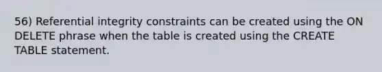 56) Referential integrity constraints can be created using the ON DELETE phrase when the table is created using the CREATE TABLE statement.