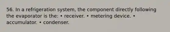 56. In a refrigeration system, the component directly following the evaporator is the: • receiver. • metering device. • accumulator. • condenser.