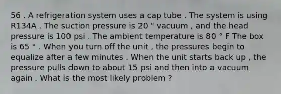 56 . A refrigeration system uses a cap tube . The system is using R134A . The suction pressure is 20 " vacuum , and the head pressure is 100 psi . The ambient temperature is 80 ° F The box is 65 ° . When you turn off the unit , the pressures begin to equalize after a few minutes . When the unit starts back up , the pressure pulls down to about 15 psi and then into a vacuum again . What is the most likely problem ?