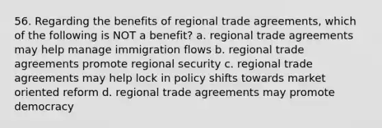 56. Regarding the benefits of regional trade agreements, which of the following is NOT a benefit? a. regional trade agreements may help manage immigration flows b. regional trade agreements promote regional security c. regional trade agreements may help lock in policy shifts towards market oriented reform d. regional trade agreements may promote democracy