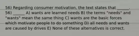 56) Regarding consumer motivation, the text states that ______. 56) ______ A) wants are learned needs B) the terms "needs" and "wants" mean the same thing C) wants are the basic forces which motivate people to do something D) all needs and wants are caused by drives E) None of these alternatives is correct.