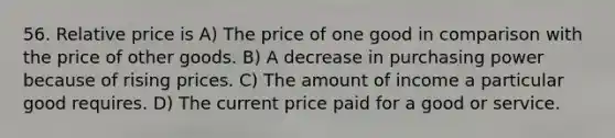 56. Relative price is A) The price of one good in comparison with the price of other goods. B) A decrease in purchasing power because of rising prices. C) The amount of income a particular good requires. D) The current price paid for a good or service.