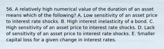 56. A relatively high numerical value of the duration of an asset means which of the following? A. Low sensitivity of an asset price to interest rate shocks. B. High interest inelasticity of a bond. C. High sensitivity of an asset price to interest rate shocks. D. Lack of sensitivity of an asset price to interest rate shocks. E. Smaller capital loss for a given change in interest rates.