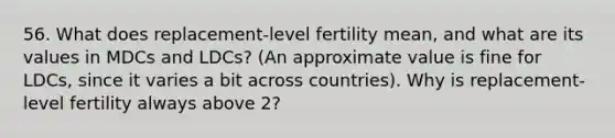 56. What does replacement-level fertility mean, and what are its values in MDCs and LDCs? (An approximate value is fine for LDCs, since it varies a bit across countries). Why is replacement-level fertility always above 2?