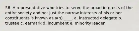 56. A representative who tries to serve the broad interests of the entire society and not just the narrow interests of his or her constituents is known as a(n) ____. a. instructed delegate b. trustee c. earmark d. incumbent e. minority leader