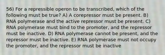 56) For a repressible operon to be transcribed, which of the following must be true? A) A corepressor must be present. B) RNA polymerase and the active repressor must be present. C) RNA polymerase must bind to the promoter, and the repressor must be inactive. D) RNA polymerase cannot be present, and the repressor must be inactive. E) RNA polymerase must not occupy the promoter, and the repressor must be inactive