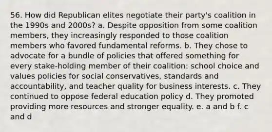 56. How did Republican elites negotiate their party's coalition in the 1990s and 2000s? a. Despite opposition from some coalition members, they increasingly responded to those coalition members who favored fundamental reforms. b. They chose to advocate for a bundle of policies that offered something for every stake-holding member of their coalition: school choice and values policies for social conservatives, standards and accountability, and teacher quality for business interests. c. They continued to oppose federal education policy d. They promoted providing more resources and stronger equality. e. a and b f. c and d