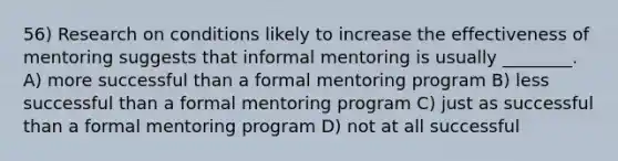 56) Research on conditions likely to increase the effectiveness of mentoring suggests that informal mentoring is usually ________. A) more successful than a formal mentoring program B) less successful than a formal mentoring program C) just as successful than a formal mentoring program D) not at all successful