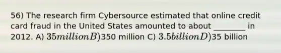 56) The research firm Cybersource estimated that online credit card fraud in the United States amounted to about ________ in 2012. A) 35 million B)350 million C) 3.5 billion D)35 billion