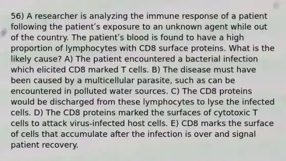 56) A researcher is analyzing the immune response of a patient following the patientʹs exposure to an unknown agent while out of the country. The patientʹs blood is found to have a high proportion of lymphocytes with CD8 surface proteins. What is the likely cause? A) The patient encountered a bacterial infection which elicited CD8 marked T cells. B) The disease must have been caused by a multicellular parasite, such as can be encountered in polluted water sources. C) The CD8 proteins would be discharged from these lymphocytes to lyse the infected cells. D) The CD8 proteins marked the surfaces of cytotoxic T cells to attack virus-infected host cells. E) CD8 marks the surface of cells that accumulate after the infection is over and signal patient recovery.