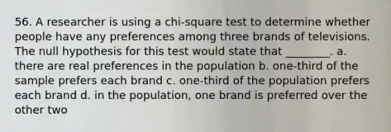 56. A researcher is using a chi-square test to determine whether people have any preferences among three brands of televisions. The null hypothesis for this test would state that ________. a. there are real preferences in the population b. one-third of the sample prefers each brand c. one-third of the population prefers each brand d. in the population, one brand is preferred over the other two