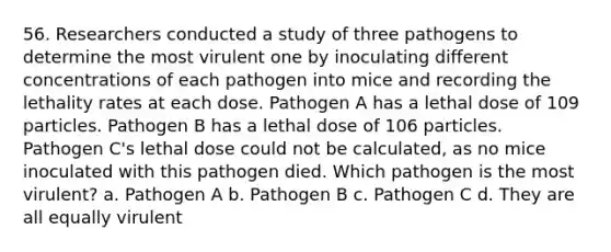 56. Researchers conducted a study of three pathogens to determine the most virulent one by inoculating different concentrations of each pathogen into mice and recording the lethality rates at each dose. Pathogen A has a lethal dose of 109 particles. Pathogen B has a lethal dose of 106 particles. Pathogen C's lethal dose could not be calculated, as no mice inoculated with this pathogen died. Which pathogen is the most virulent? a. Pathogen A b. Pathogen B c. Pathogen C d. They are all equally virulent