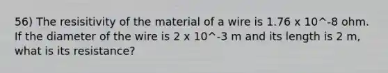 56) The resisitivity of the material of a wire is 1.76 x 10^-8 ohm. If the diameter of the wire is 2 x 10^-3 m and its length is 2 m, what is its resistance?