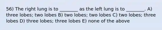 56) The right lung is to ________ as the left lung is to ________. A) three lobes; two lobes B) two lobes; two lobes C) two lobes; three lobes D) three lobes; three lobes E) none of the above