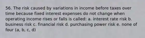 56. The risk caused by variations in income before taxes over time because fixed interest expenses do not change when operating income rises or falls is called: a. interest rate risk b. business risk c. financial risk d. purchasing power risk e. none of four (a, b, c, d)