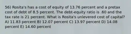 56) Rosita's has a cost of equity of 13.76 percent and a pretax cost of debt of 8.5 percent. The debt-equity ratio is .60 and the tax rate is 21 percent. What is Rosita's unlevered cost of capital? A) 11.83 percent B) 12.07 percent C) 13.97 percent D) 14.08 percent E) 14.60 percent